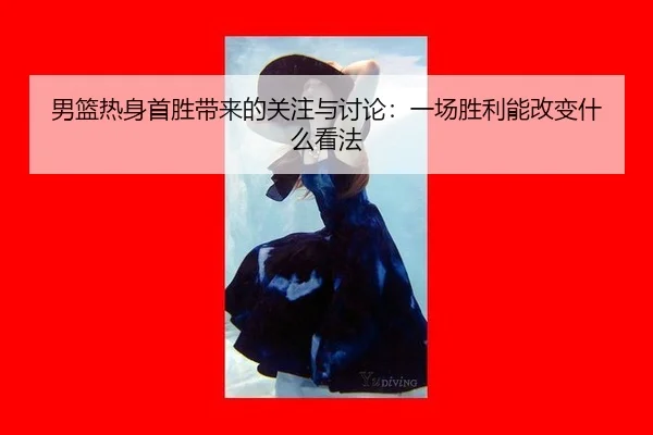 男篮热身首胜带来的关注与讨论：一场胜利能改变什么看法
